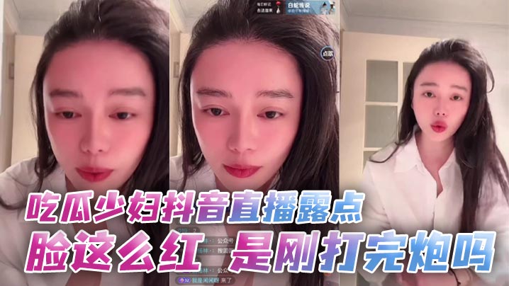 少妇抖音直播露点潮红，刚被干完骚穴还流精