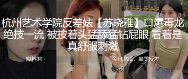 杭州艺术学院反差婊苏晓雅口爆毒龙绝技一流被按着头猛舔猛钻屁眼看着是真舒服刺激